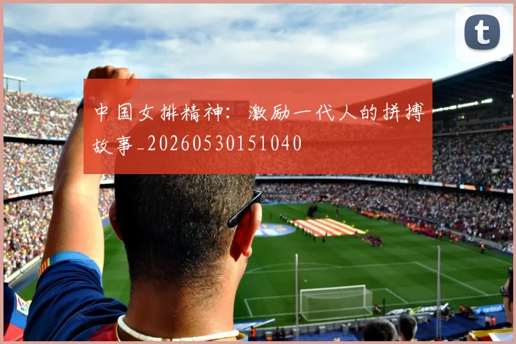 中国女排精神:激励一代人的拼搏故事_20260530151040