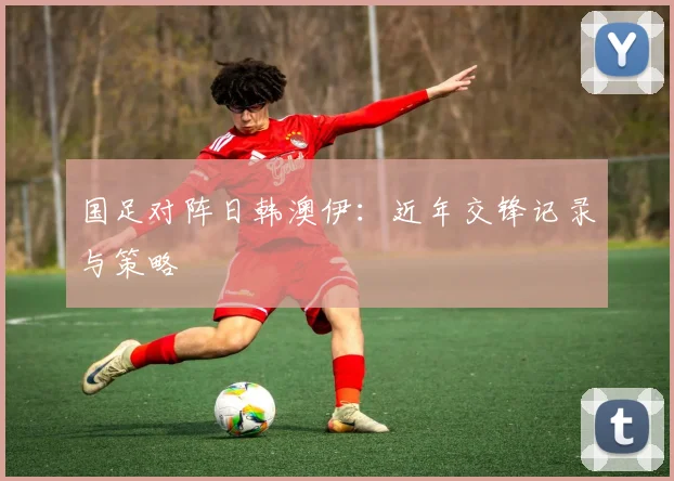 国足对阵日韩澳伊：近年交锋记录与策略