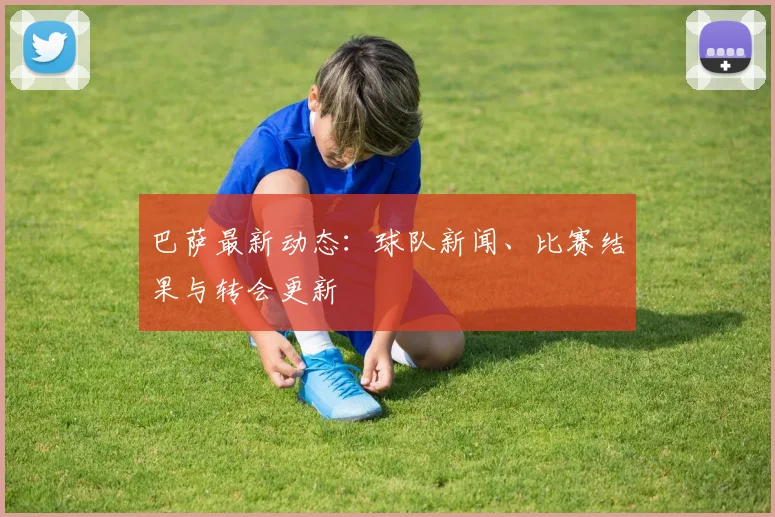 巴萨最新动态：球队新闻、比赛结果与转会更新