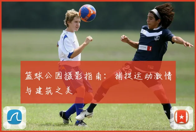 篮球公园摄影指南：捕捉运动激情与建筑之美